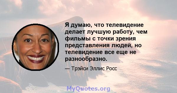 Я думаю, что телевидение делает лучшую работу, чем фильмы с точки зрения представления людей, но телевидение все еще не разнообразно.