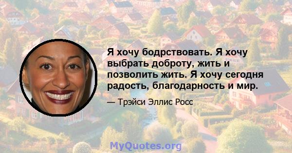 Я хочу бодрствовать. Я хочу выбрать доброту, жить и позволить жить. Я хочу сегодня радость, благодарность и мир.