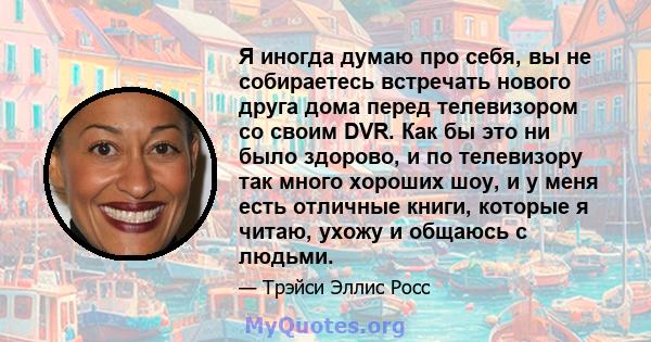 Я иногда думаю про себя, вы не собираетесь встречать нового друга дома перед телевизором со своим DVR. Как бы это ни было здорово, и по телевизору так много хороших шоу, и у меня есть отличные книги, которые я читаю,