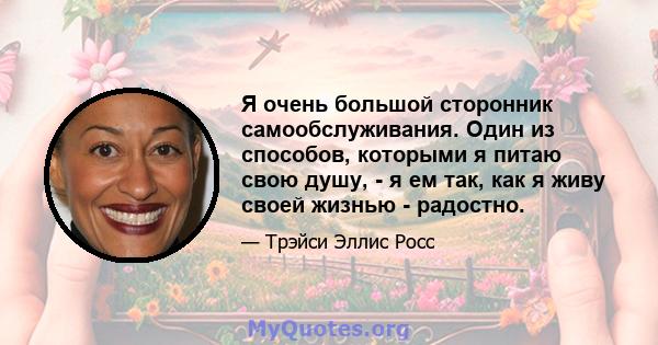 Я очень большой сторонник самообслуживания. Один из способов, которыми я питаю свою душу, - я ем так, как я живу своей жизнью - радостно.