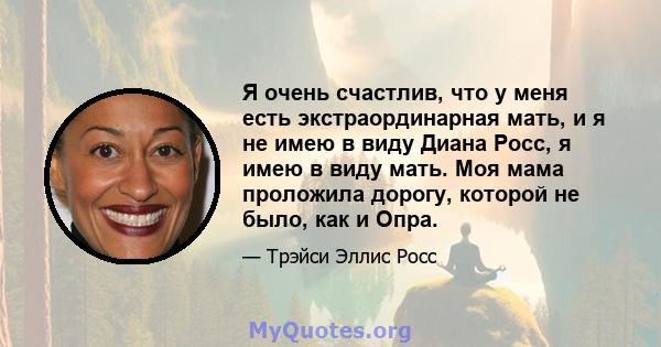 Я очень счастлив, что у меня есть экстраординарная мать, и я не имею в виду Диана Росс, я имею в виду мать. Моя мама проложила дорогу, которой не было, как и Опра.