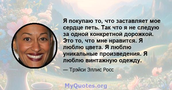 Я покупаю то, что заставляет мое сердце петь. Так что я не следую за одной конкретной дорожкой. Это то, что мне нравится. Я люблю цвета. Я люблю уникальные произведения. Я люблю винтажную одежду.