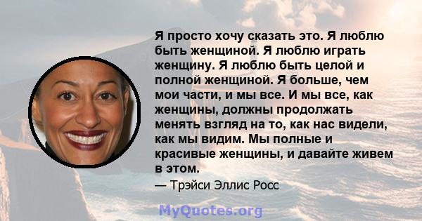 Я просто хочу сказать это. Я люблю быть женщиной. Я люблю играть женщину. Я люблю быть целой и полной женщиной. Я больше, чем мои части, и мы все. И мы все, как женщины, должны продолжать менять взгляд на то, как нас