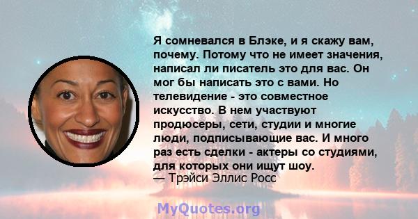 Я сомневался в Блэке, и я скажу вам, почему. Потому что не имеет значения, написал ли писатель это для вас. Он мог бы написать это с вами. Но телевидение - это совместное искусство. В нем участвуют продюсеры, сети,