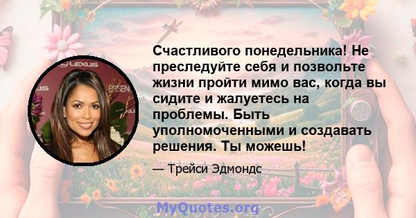 Счастливого понедельника! Не преследуйте себя и позвольте жизни пройти мимо вас, когда вы сидите и жалуетесь на проблемы. Быть уполномоченными и создавать решения. Ты можешь!