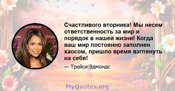 Счастливого вторника! Мы несем ответственность за мир и порядок в нашей жизни! Когда ваш мир постоянно заполнен хаосом, пришло время взглянуть на себя!