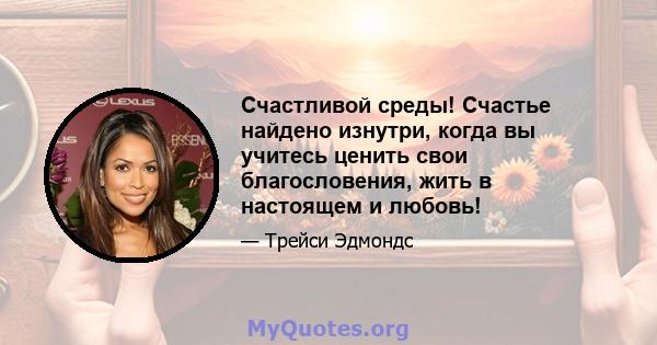 Счастливой среды! Счастье найдено изнутри, когда вы учитесь ценить свои благословения, жить в настоящем и любовь!