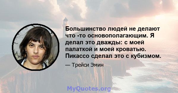 Большинство людей не делают что -то основополагающим. Я делал это дважды: с моей палаткой и моей кроватью. Пикассо сделал это с кубизмом.