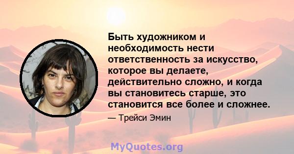 Быть художником и необходимость нести ответственность за искусство, которое вы делаете, действительно сложно, и когда вы становитесь старше, это становится все более и сложнее.