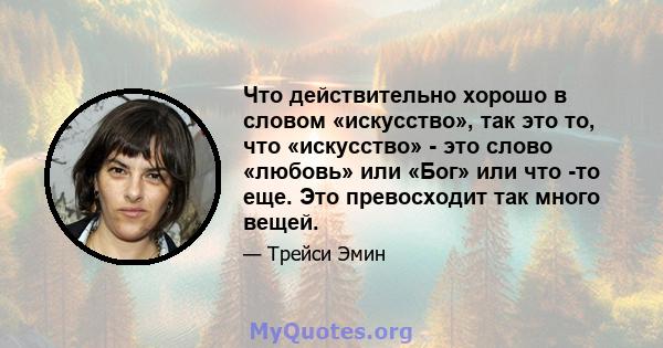 Что действительно хорошо в словом «искусство», так это то, что «искусство» - это слово «любовь» или «Бог» или что -то еще. Это превосходит так много вещей.