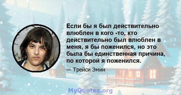 Если бы я был действительно влюблен в кого -то, кто действительно был влюблен в меня, я бы поженился, но это была бы единственная причина, по которой я поженился.