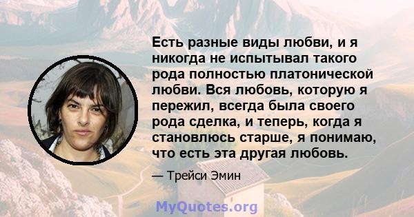 Есть разные виды любви, и я никогда не испытывал такого рода полностью платонической любви. Вся любовь, которую я пережил, всегда была своего рода сделка, и теперь, когда я становлюсь старше, я понимаю, что есть эта