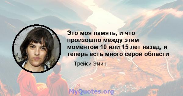 Это моя память, и что произошло между этим моментом 10 или 15 лет назад, и теперь есть много серой области