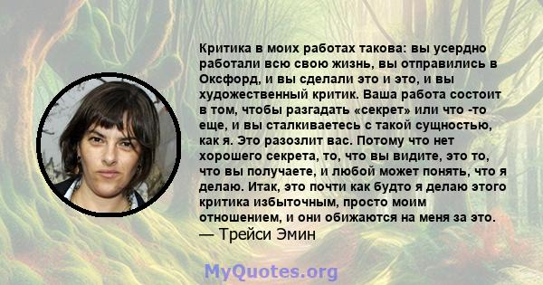 Критика в моих работах такова: вы усердно работали всю свою жизнь, вы отправились в Оксфорд, и вы сделали это и это, и вы художественный критик. Ваша работа состоит в том, чтобы разгадать «секрет» или что -то еще, и вы