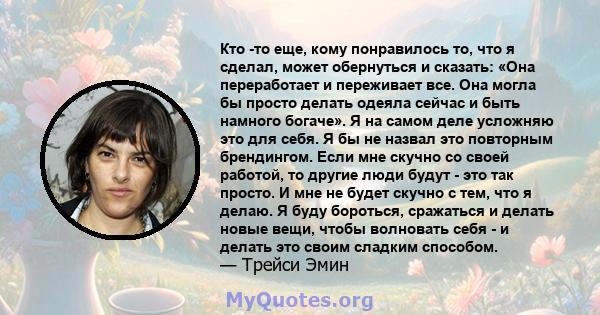 Кто -то еще, кому понравилось то, что я сделал, может обернуться и сказать: «Она переработает и переживает все. Она могла бы просто делать одеяла сейчас и быть намного богаче». Я на самом деле усложняю это для себя. Я