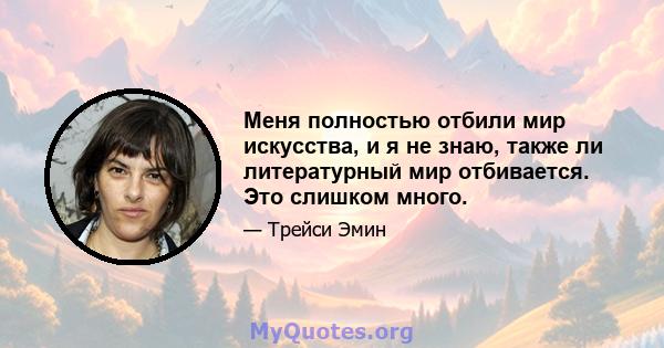 Меня полностью отбили мир искусства, и я не знаю, также ли литературный мир отбивается. Это слишком много.