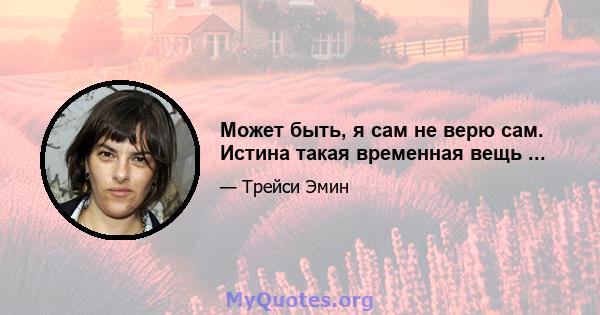 Может быть, я сам не верю сам. Истина такая временная вещь ...