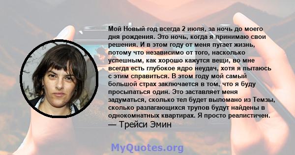 Мой Новый год всегда 2 июля, за ночь до моего дня рождения. Это ночь, когда я принимаю свои решения. И в этом году от меня пугает жизнь, потому что независимо от того, насколько успешным, как хорошо кажутся вещи, во мне 