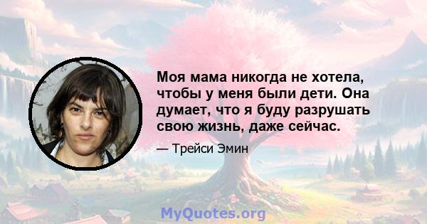 Моя мама никогда не хотела, чтобы у меня были дети. Она думает, что я буду разрушать свою жизнь, даже сейчас.