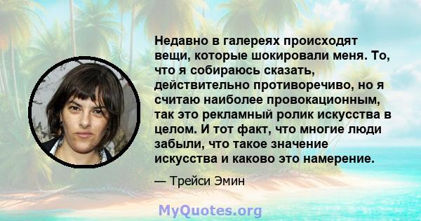 Недавно в галереях происходят вещи, которые шокировали меня. То, что я собираюсь сказать, действительно противоречиво, но я считаю наиболее провокационным, так это рекламный ролик искусства в целом. И тот факт, что