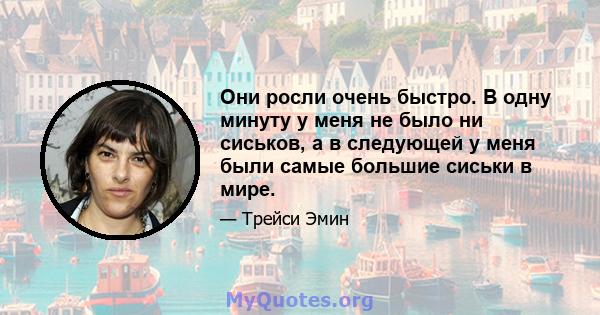 Они росли очень быстро. В одну минуту у меня не было ни сиськов, а в следующей у меня были самые большие сиськи в мире.