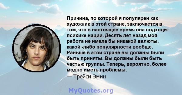 Причина, по которой я популярен как художник в этой стране, заключается в том, что в настоящее время она подходит психике нации. Десять лет назад моя работа не имела бы никакой валюты, какой -либо популярности вообще.