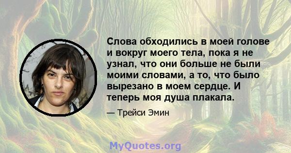 Слова обходились в моей голове и вокруг моего тела, пока я не узнал, что они больше не были моими словами, а то, что было вырезано в моем сердце. И теперь моя душа плакала.