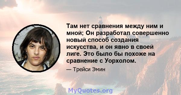 Там нет сравнения между ним и мной; Он разработал совершенно новый способ создания искусства, и он явно в своей лиге. Это было бы похоже на сравнение с Уорхолом.