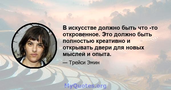 В искусстве должно быть что -то откровенное. Это должно быть полностью креативно и открывать двери для новых мыслей и опыта.