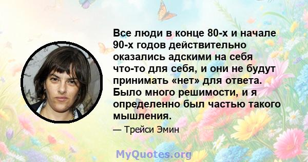 Все люди в конце 80-х и начале 90-х годов действительно оказались адскими на себя что-то для себя, и они не будут принимать «нет» для ответа. Было много решимости, и я определенно был частью такого мышления.