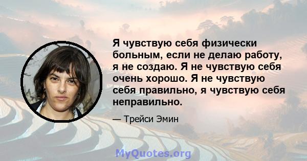 Я чувствую себя физически больным, если не делаю работу, я не создаю. Я не чувствую себя очень хорошо. Я не чувствую себя правильно, я чувствую себя неправильно.