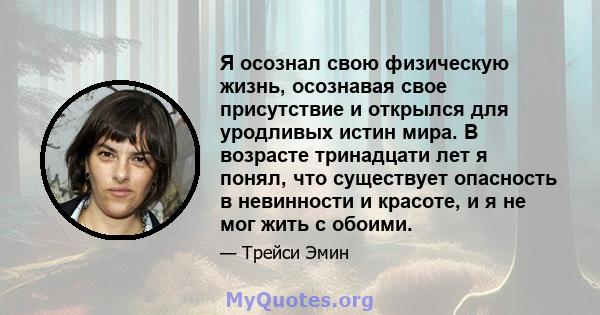 Я осознал свою физическую жизнь, осознавая свое присутствие и открылся для уродливых истин мира. В возрасте тринадцати лет я понял, что существует опасность в невинности и красоте, и я не мог жить с обоими.