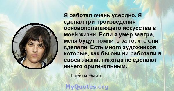 Я работал очень усердно. Я сделал три произведения основополагающего искусства в моей жизни. Если я умер завтра, меня будут помнить за то, что они сделали. Есть много художников, которые, как бы они ни работали в своей