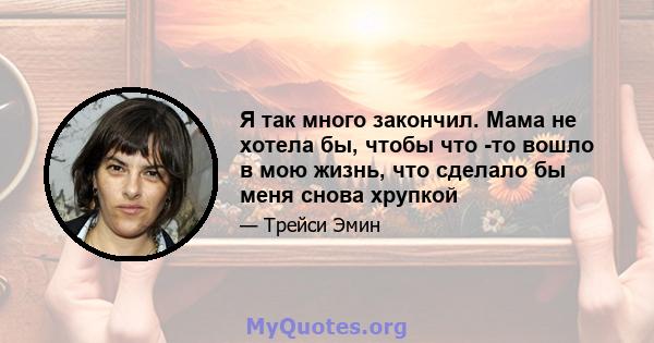 Я так много закончил. Мама не хотела бы, чтобы что -то вошло в мою жизнь, что сделало бы меня снова хрупкой