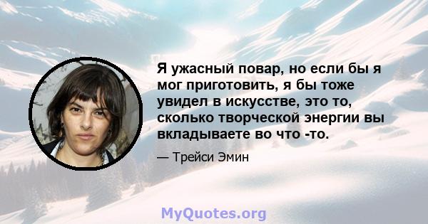 Я ужасный повар, но если бы я мог приготовить, я бы тоже увидел в искусстве, это то, сколько творческой энергии вы вкладываете во что -то.