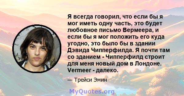 Я всегда говорил, что если бы я мог иметь одну часть, это будет любовное письмо Вермеера, и если бы я мог положить его куда угодно, это было бы в здании Дэвида Чипперфилда. Я почти там со зданием - Чипперфилд строит для 