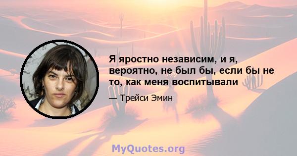 Я яростно независим, и я, вероятно, не был бы, если бы не то, как меня воспитывали