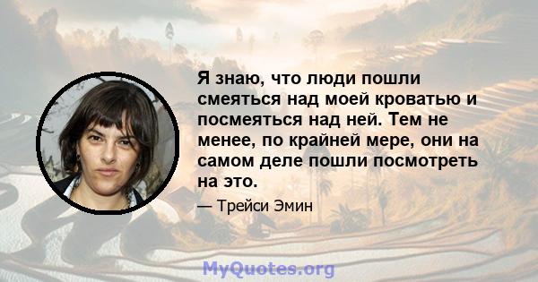 Я знаю, что люди пошли смеяться над моей кроватью и посмеяться над ней. Тем не менее, по крайней мере, они на самом деле пошли посмотреть на это.