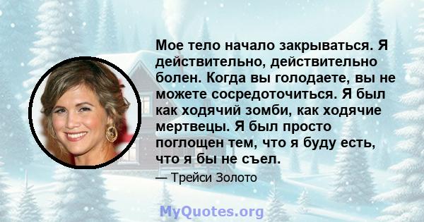 Мое тело начало закрываться. Я действительно, действительно болен. Когда вы голодаете, вы не можете сосредоточиться. Я был как ходячий зомби, как ходячие мертвецы. Я был просто поглощен тем, что я буду есть, что я бы не 