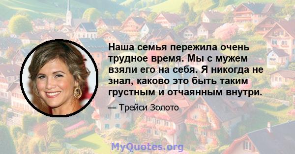 Наша семья пережила очень трудное время. Мы с мужем взяли его на себя. Я никогда не знал, каково это быть таким грустным и отчаянным внутри.