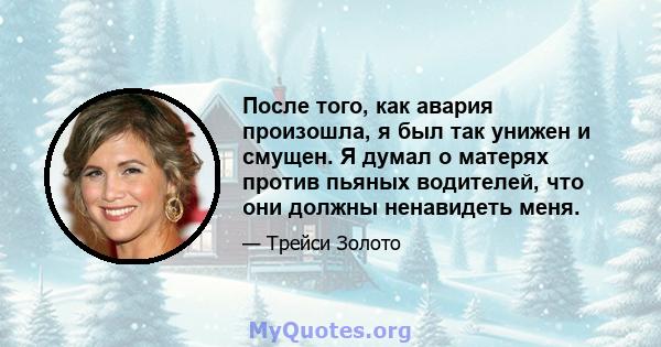 После того, как авария произошла, я был так унижен и смущен. Я думал о матерях против пьяных водителей, что они должны ненавидеть меня.