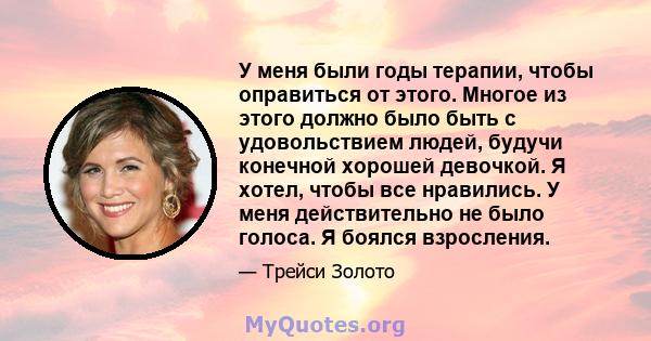 У меня были годы терапии, чтобы оправиться от этого. Многое из этого должно было быть с удовольствием людей, будучи конечной хорошей девочкой. Я хотел, чтобы все нравились. У меня действительно не было голоса. Я боялся