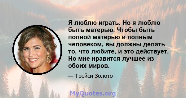 Я люблю играть. Но я люблю быть матерью. Чтобы быть полной матерью и полным человеком, вы должны делать то, что любите, и это действует. Но мне нравится лучшее из обоих миров.