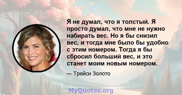 Я не думал, что я толстый. Я просто думал, что мне не нужно набирать вес. Но я бы снизил вес, и тогда мне было бы удобно с этим номером. Тогда я бы сбросил больший вес, и это станет моим новым номером.