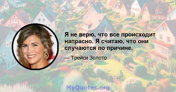 Я не верю, что все происходит напрасно. Я считаю, что они случаются по причине.