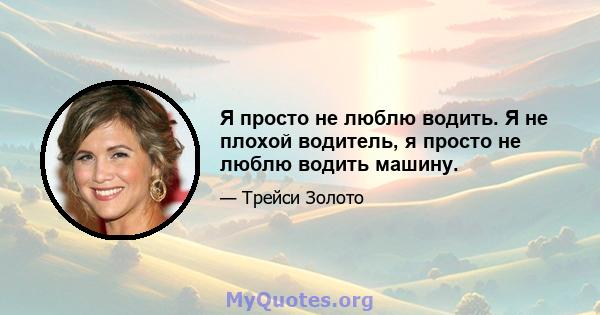 Я просто не люблю водить. Я не плохой водитель, я просто не люблю водить машину.