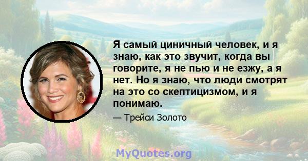 Я самый циничный человек, и я знаю, как это звучит, когда вы говорите, я не пью и не езжу, а я нет. Но я знаю, что люди смотрят на это со скептицизмом, и я понимаю.