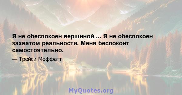 Я не обеспокоен вершиной ... Я не обеспокоен захватом реальности. Меня беспокоит самостоятельно.