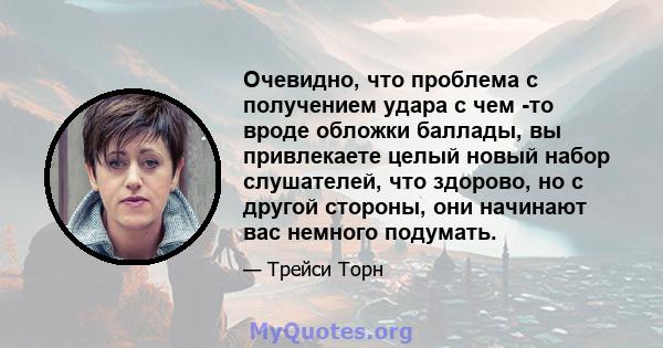 Очевидно, что проблема с получением удара с чем -то вроде обложки баллады, вы привлекаете целый новый набор слушателей, что здорово, но с другой стороны, они начинают вас немного подумать.