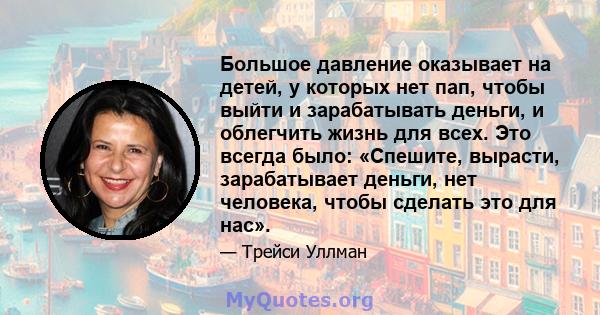 Большое давление оказывает на детей, у которых нет пап, чтобы выйти и зарабатывать деньги, и облегчить жизнь для всех. Это всегда было: «Спешите, вырасти, зарабатывает деньги, нет человека, чтобы сделать это для нас».